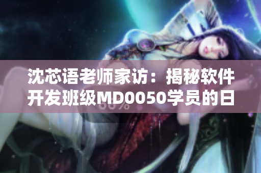 沈芯語(yǔ)老師家訪：揭秘軟件開(kāi)發(fā)班級(jí)MD0050學(xué)員的日常學(xué)習(xí)和項(xiàng)目實(shí)踐