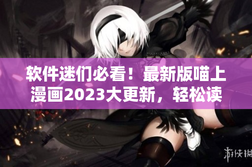 軟件迷們必看！最新版喵上漫畫2023大更新，輕松讀懂硬核技術(shù)
