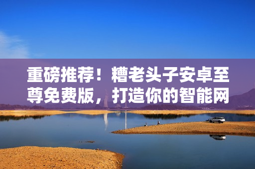 重磅推薦！糟老頭子安卓至尊免費(fèi)版，打造你的智能網(wǎng)絡(luò)世界！