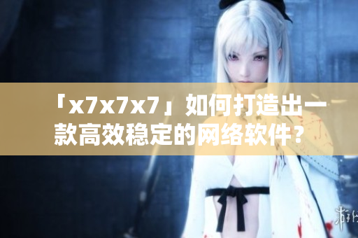 「x7x7x7」如何打造出一款高效穩(wěn)定的網(wǎng)絡(luò)軟件？