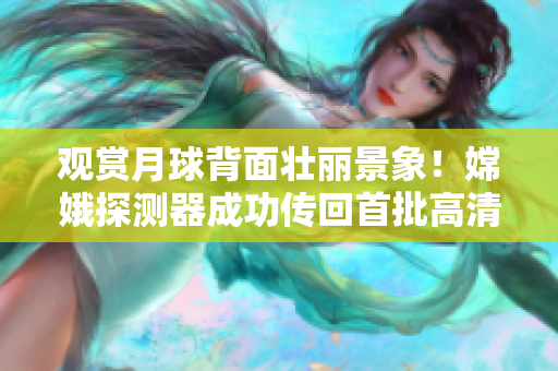觀賞月球背面壯麗景象！嫦娥探測器成功傳回首批高清直播視頻