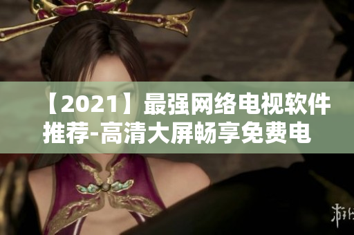 【2021】最強(qiáng)網(wǎng)絡(luò)電視軟件推薦-高清大屏?xí)诚砻赓M(fèi)電影、電視劇、綜藝盛宴！