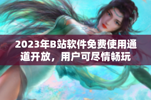 2023年B站軟件免費使用通道開放，用戶可盡情暢玩
