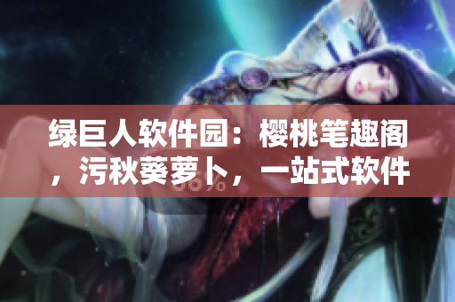 綠巨人軟件園：櫻桃筆趣閣，污秋葵蘿卜，一站式軟件下載分享平臺