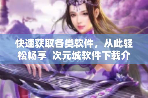 快速獲取各類軟件，從此輕松暢享  次元城軟件下載介紹