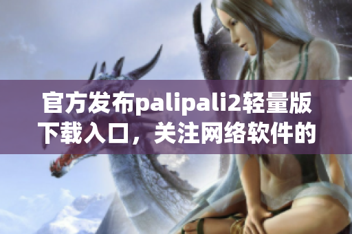 官方發(fā)布palipali2輕量版下載入口，關(guān)注網(wǎng)絡(luò)軟件的你不容錯(cuò)過(guò)！