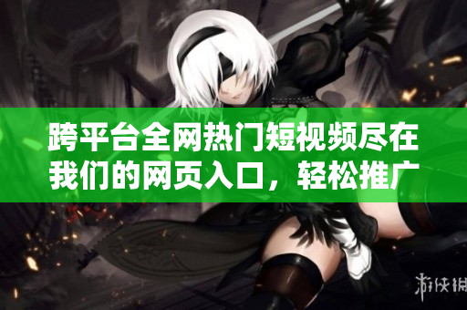 跨平臺(tái)全網(wǎng)熱門短視頻盡在我們的網(wǎng)頁入口，輕松推廣你的視頻