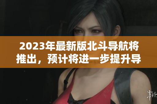 2023年最新版北斗導(dǎo)航將推出，預(yù)計(jì)將進(jìn)一步提升導(dǎo)航精度和覆蓋范圍