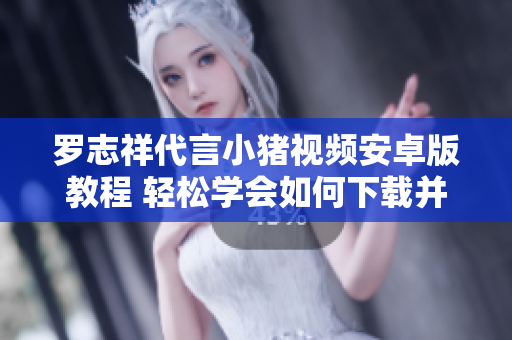 羅志祥代言小豬視頻安卓版教程 輕松學(xué)會(huì)如何下載并安裝這款超火的網(wǎng)絡(luò)軟件