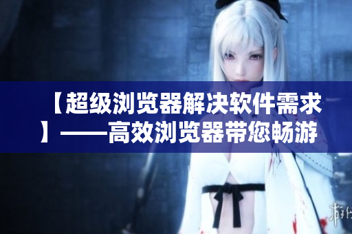 【超級(jí)瀏覽器解決軟件需求】——高效瀏覽器帶您暢游各類軟件資訊
