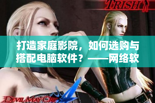 打造家庭影院，如何選購(gòu)與搭配電腦軟件？——網(wǎng)絡(luò)軟件編輯分享