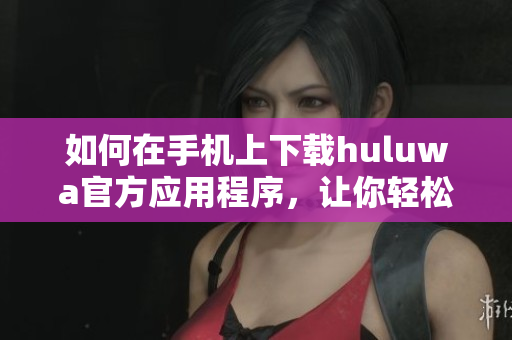 如何在手機(jī)上下載huluwa官方應(yīng)用程序，讓你輕松享受精彩內(nèi)容