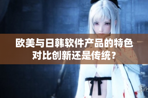 歐美與日韓軟件產(chǎn)品的特色對比創(chuàng)新還是傳統(tǒng)？