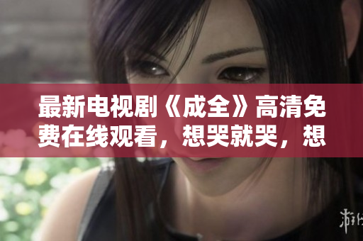 最新電視劇《成全》高清免費在線觀看，想哭就哭，想笑就笑！