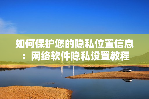 如何保護(hù)您的隱私位置信息：網(wǎng)絡(luò)軟件隱私設(shè)置教程