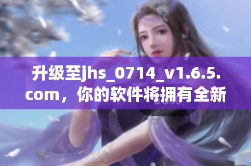 升級至jhs_0714_v1.6.5.com，你的軟件將擁有全新功能與優(yōu)化