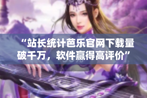 “站長(zhǎng)統(tǒng)計(jì)芭樂官網(wǎng)下載量破千萬，軟件贏得高評(píng)價(jià)”