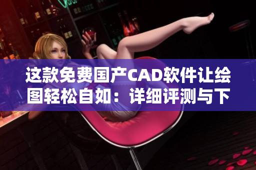 這款免費國產CAD軟件讓繪圖輕松自如：詳細評測與下載指南