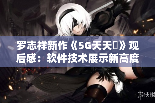 羅志祥新作《5G天天奭》觀后感：軟件技術(shù)展示新高度