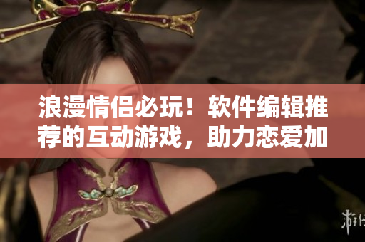 浪漫情侶必玩！軟件編輯推薦的互動(dòng)游戲，助力戀愛(ài)加倍快樂(lè)