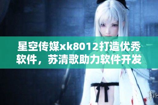 星空傳媒xk8012打造優(yōu)秀軟件，蘇清歌助力軟件開發(fā)者 經(jīng)驗分享