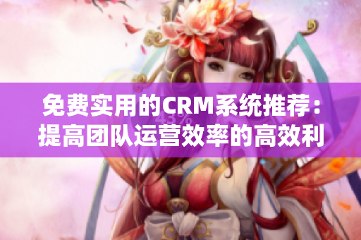 免費(fèi)實(shí)用的CRM系統(tǒng)推薦：提高團(tuán)隊(duì)運(yùn)營(yíng)效率的高效利器