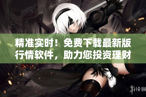 精準(zhǔn)實時！免費下載最新版行情軟件，助力您投資理財