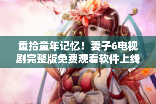 重拾童年記憶！妻子6電視劇完整版免費觀看軟件上線啦！