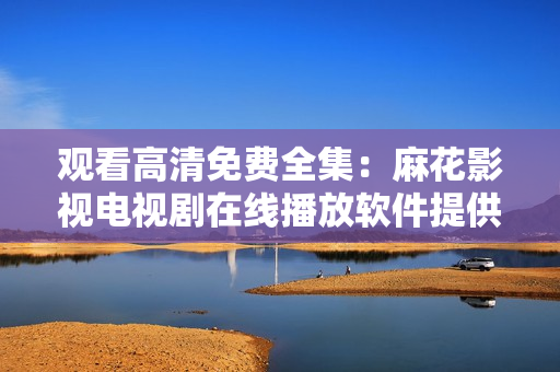 觀看高清免費(fèi)全集：麻花影視電視劇在線播放軟件提供，一鍵暢享影視大片
