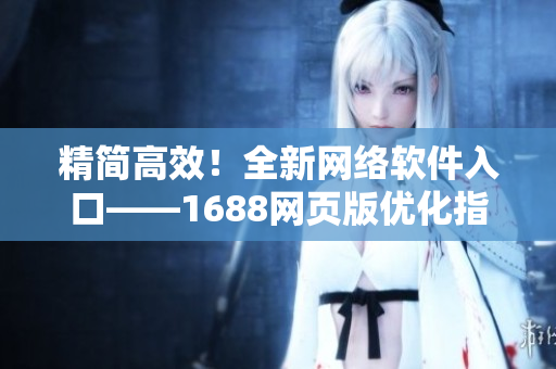 精簡高效！全新網(wǎng)絡(luò)軟件入口——1688網(wǎng)頁版優(yōu)化指南