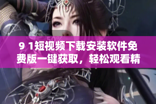 9 1短視頻下載安裝軟件免費(fèi)版一鍵獲取，輕松觀看精彩內(nèi)容