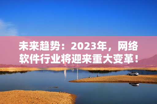 未來趨勢：2023年，網(wǎng)絡(luò)軟件行業(yè)將迎來重大變革！