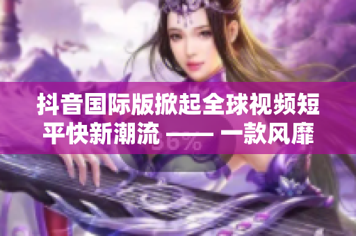 抖音國際版掀起全球視頻短平快新潮流 —— 一款風靡全球的軟件