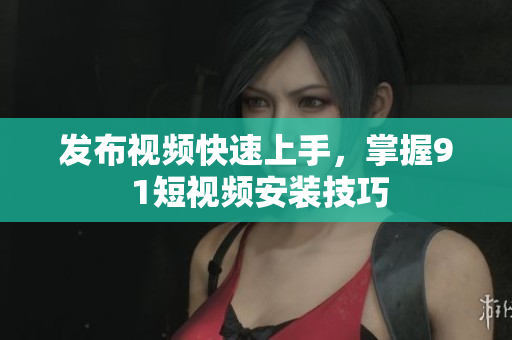 發(fā)布視頻快速上手，掌握9 1短視頻安裝技巧