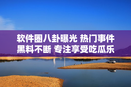 軟件圈八卦曝光 熱門事件黑料不斷 專注享受吃瓜樂趣