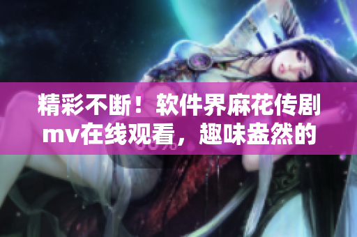 精彩不斷！軟件界麻花傳劇mv在線觀看，趣味盎然的軟件開發(fā)故事盡在眼前