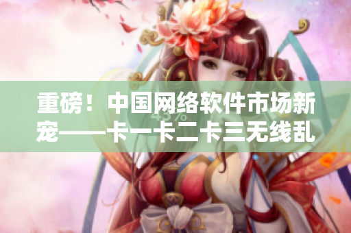 重磅！中國(guó)網(wǎng)絡(luò)軟件市場(chǎng)新寵——卡一卡二卡三無(wú)線亂碼新區(qū)的發(fā)布！