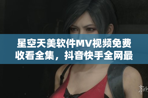 星空天美軟件MV視頻免費(fèi)收看全集，抖音快手全網(wǎng)最熱推薦