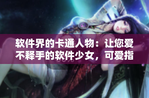 軟件界的卡通人物：讓您愛不釋手的軟件少女，可愛指數(shù)爆表