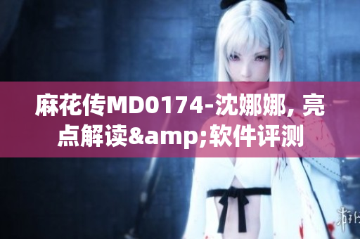 麻花傳MD0174-沈娜娜, 亮點解讀&軟件評測
