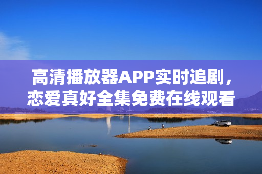 高清播放器APP實時追劇，戀愛真好全集免費在線觀看