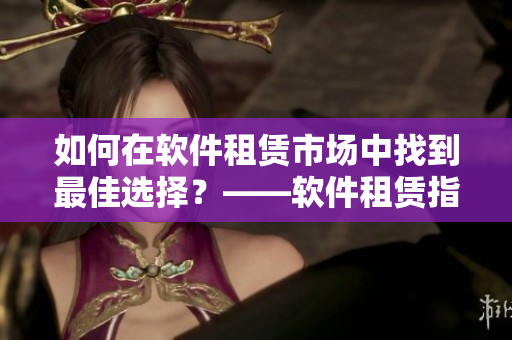如何在軟件租賃市場(chǎng)中找到最佳選擇？——軟件租賃指南