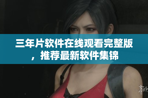三年片軟件在線觀看完整版，推薦最新軟件集錦