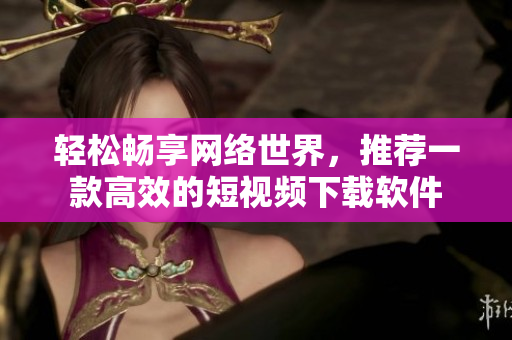 輕松暢享網(wǎng)絡(luò)世界，推薦一款高效的短視頻下載軟件
