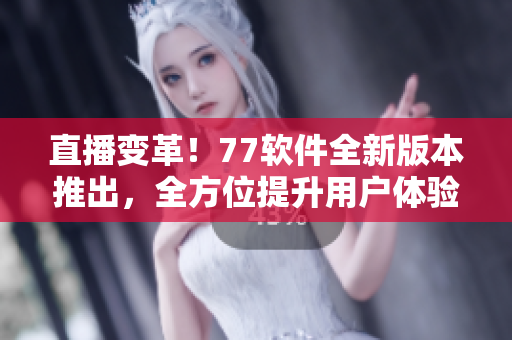 直播變革！77軟件全新版本推出，全方位提升用戶體驗