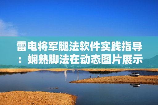 雷電將軍腿法軟件實(shí)踐指導(dǎo)：嫻熟腳法在動(dòng)態(tài)圖片展示中的運(yùn)用
