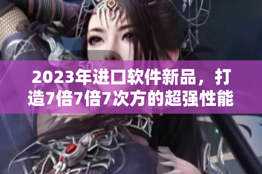 2023年進(jìn)口軟件新品，打造7倍7倍7次方的超強(qiáng)性能