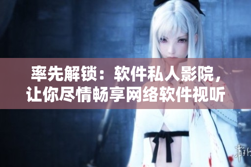 率先解鎖：軟件私人影院，讓你盡情暢享網(wǎng)絡(luò)軟件視聽盛宴