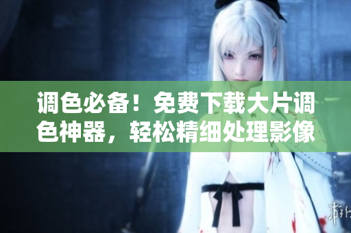 調(diào)色必備！免費(fèi)下載大片調(diào)色神器，輕松精細(xì)處理影像細(xì)節(jié)