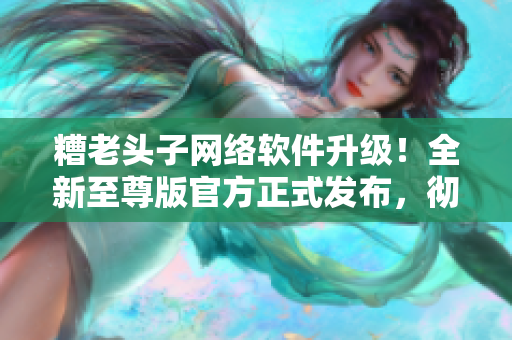糟老頭子網絡軟件升級！全新至尊版官方正式發(fā)布，徹底顛覆您的使用體驗！